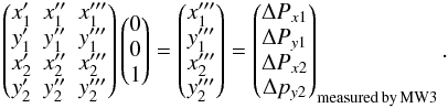 Mathematical equation: \appendix \setcounter{section}{4} \begin{equation} \begin{pmatrix} {x'_1}&{x''_1}&{x'''_1}\\ {y'_1}&{y''_1}&{y'''_1}\\ {x'_2}&{x''_2}&{x'''_2}\\ {y'_2}&{y''_2}&{y'''_2}\\ \end{pmatrix} \begin{pmatrix} 0\\ 0\\ 1\\ \end{pmatrix}= \begin{pmatrix}{x'''_1}\\ {y'''_1}\\ {x'''_2}\\ {y'''_2}\\ \end{pmatrix}=\begin{pmatrix}\Delta P_{x1}\\ \Delta P_{y1}\\ \Delta P_{x2}\\ \Delta p_{y2}\\ \end{pmatrix}_{\rm measured\, by\, MW3}. \nonumber \end{equation}