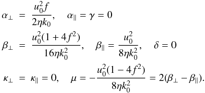 Mathematical equation: \begin{eqnarray} \alpha_\perp &=& \frac{u_0^2 f}{2 \eta k_0}, \quad \alpha_\parallel = \gamma = 0 \nonumber\\ \beta_\perp &=& \frac{u_0^2 (1 + 4 f^2)}{16 \eta k_0^2}, \quad \beta_\parallel = \frac{u_0^2}{8 \eta k_0^2} , \quad \delta = 0 \label{eq083}\nonumber\\ \kappa_\perp &=& \kappa_\parallel = 0, \quad \mu = - \frac{u_0^2 (1 - 4 f^2)}{8 \eta k_0^2} = 2 (\beta_\perp-\beta_\parallel). \end{eqnarray}