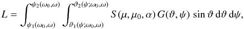 Mathematical equation: \begin{equation} L=\int_{\psi_1(\omega_0,\omega)}^{\psi_2(\omega_0,\omega)} \int_{\vartheta_1(\psi;\omega_0,\omega)}^{\vartheta_2(\psi;\omega_0,\omega)} S(\mu,\mu_0,\alpha)\,G(\vartheta,\psi)\, \sin\vartheta\,{\rm d}\vartheta\,{\rm d}\psi, \label{another} \end{equation}