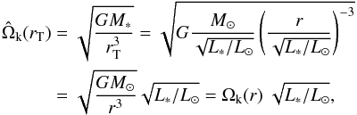 Mathematical equation: \begin{equation} \begin{split} \hat{\Omega}_{\rm k}(r_{\rm T}) &= \sqrt{ \frac{GM_*}{r_{\rm T}^3}} = \sqrt{ G \frac{M_\odot}{\sqrt{L_*/L_\odot} } \left( \frac{r}{ \sqrt{L_*/L_\odot} } \right)^{-3} } \\ &= \sqrt{\frac{G M_\odot}{r^3} } \sqrt{L_*/L_{\odot}} = \Omega_{\rm k}(r) ~ \sqrt{L_*/L_{\odot}}, \end{split} \end{equation}