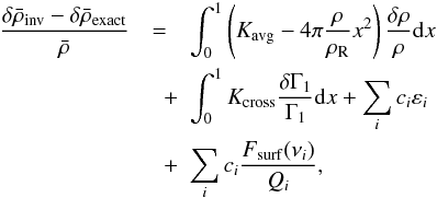 Mathematical equation: \begin{eqnarray} \frac{\delta \bar{\rho}_{\mathrm{inv}} - \delta \bar{\rho}_{\mathrm{exact}}}{\bar{\rho}} &=& \int_0^1 \left(\Kavg - 4\pi \frac{\rho}{\rhoref} x^2 \right) \frac{\delta\rho}{\rho} \d x \nonumber \\ &\quad +& \int_0^1 \Kcross \frac{\delta \Gamma_1}{\Gamma_1} \d x + \sum_i c_i \varepsilon_i \nonumber \\ &\quad +& \sum_i c_i \frac{F_{\mathrm{surf}} (\nu_i)}{Q_i}, \label{eq:error} \end{eqnarray}
