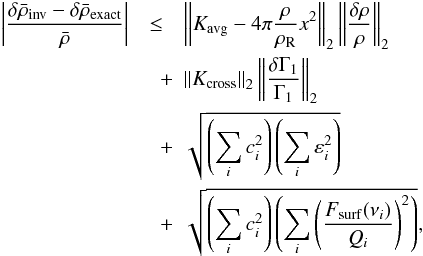 Mathematical equation: \begin{eqnarray} \left| \frac{\delta \bar{\rho}_{\mathrm{inv}} - \delta \bar{\rho}_{\mathrm{exact}}}{\bar{\rho}} \right| &\leq& \left\| \Kavg - 4\pi \frac{\rho}{\rhoref} x^2 \right\|_2 \left\| \frac{\delta \rho}{\rho}\right\|_2 \nonumber \\ &\quad +& \left\| \Kcross \right\|_2 \left\| \frac{\delta \Gamma_1}{\Gamma_1} \right\|_2 \nonumber \\ &\quad +& \sqrt{\left(\sum_i c_i^2\right) \left(\sum_i \varepsilon_i^2\right)} \nonumber \\ &\quad +& \sqrt{\left(\sum_i c_i^2\right) \left(\sum_i \left(\frac{F_{\mathrm{surf}} (\nu_i)}{Q_i}\right)^2\right)}, \label{eq:error_upper_bound} \end{eqnarray}