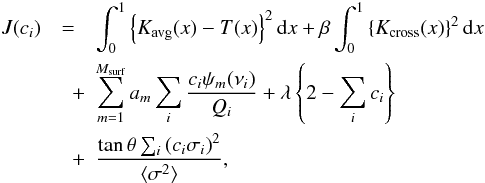 Mathematical equation: \begin{eqnarray} J(c_i) &=& \int_0^1 \left\{ \Kavg(x) - T(x) \right\}^2 \d x + \beta \int_0^1 \left\{ \Kcross(x) \right\}^2 \d x \nonumber \\ &\quad +& \sum_{m=1}^{\Msurf} a_m \sum_i \frac{c_i \psi_m (\nu_i)}{Q_i} + \lambda \left\{ 2 - \sum_i c_i\right\} \nonumber \\ &\quad +& \frac{\tan\theta \sum_i \left(c_i \sigma_i\right)^2}{\langle\sigma^2\rangle}, \label{eq:SOLA} \end{eqnarray}