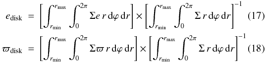Mathematical equation: \begin{eqnarray} e_\mathrm{disk} &=& \left[ \int_{r_\mathrm{min}}^{r_\mathrm{max}} \int_0^{2 \pi} \Sigma e\,r \,{\rm d}\varphi\,{\rm d}r \right] \times \left[ \int_{r_\mathrm{min}}^{r_\mathrm{max}} \int_0^{2 \pi} \Sigma\,r \,{\rm d}\varphi\,{\rm d}r \right]^{-1} \\ \varpi_\mathrm{disk} &=& \left[ \int_{r_\mathrm{min}}^{r_\mathrm{max}} \int_0^{2 \pi} \Sigma \varpi\,r\,{\rm d}\varphi\,{\rm d}r \right] \times \left[\int_{r_\mathrm{min}}^{r_\mathrm{max}} \int_0^{2 \pi} \Sigma\,r\,{\rm d}\varphi\,{\rm d}r \right]^{-1} \end{eqnarray}