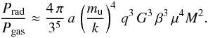 Mathematical equation: \begin{equation} \frac{P_{\mathrm{rad}}}{P_{\mathrm{gas}}} \approx \frac{4\, \pi}{3^5} \, a \, \left(\frac{m_{\mathrm{u}}}{k}\right)^4 \,q^3 \, G^3 \, \beta^3 \, \mu^4 M^2 . \end{equation}