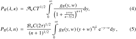 Mathematical equation: \begin{eqnarray} \label{Eq:bremsstrahlung_kappa} P_\mathrm{ff}(\lambda,\kappa) &=& {\cal A}_\kappa C T^{1/2} \int\limits_{0}^{\infty} \frac{g_\mathrm{ff}(y,w)}{\left(1+\frac{y+w}{\kappa-3/2}\right)^{\kappa+1}} \mathrm{d}y , \\ \label{Eq:bremsstrahlung_n} P_\mathrm{ff}(\lambda,n) &=& \frac{{\cal B}_n C (2\tau)^{1/2}}{(n+1)^{1/2}} \int\limits_{0}^{\infty} g_\mathrm{ff}(y,w) \left(y+w\right)^{\frac{n-1}{2}} \mathrm{e}^{-y-w} \mathrm{d}y \,, \end{eqnarray}