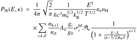 Mathematical equation: \begin{eqnarray} \nonumber P_\mathrm{fb}(E,\kappa) &=& \frac{1}{4\pi} \sqrt{\frac{2}{\pi}} \frac{1}{hc^3 m_\mathrm{e}^{3/2} k_\mathrm{B}^{3/2}} \frac{E^5}{T^{3/2}} n_\mathrm{e} n_\mathrm{H} \\ \label{Eq:fb_kappa} && \times \sum_{i,k,Z}{ \frac{n_\mathrm{k+1}}{n_Z} A_Z \frac{g_i}{g_0} \sigma_i^\mathrm{bf} {\cal A_\kappa} \frac{1}{\left(1 +\frac{E-I_i}{\left(\kappa -3/2\right) k_\mathrm{B}T}\right)^{\kappa+1}}}\, \hspace{0.7cm} \end{eqnarray}