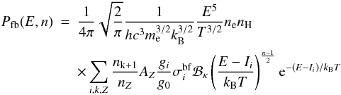 Mathematical equation: \begin{eqnarray} \nonumber P_\mathrm{fb}(E,n) &=& \frac{1}{4\pi} \sqrt{\frac{2}{\pi}} \frac{1}{hc^3 m_\mathrm{e}^{3/2} k_\mathrm{B}^{3/2}} \frac{E^5}{T^{3/2}} n_\mathrm{e} n_\mathrm{H} \\ \label{Eq:fb_n} && \times \sum_{i,k,Z}{ \frac{n_\mathrm{k+1}}{n_Z} A_Z \frac{g_i}{g_0} \sigma_i^\mathrm{bf} {\cal B_\kappa} \left(\frac{E-I_i}{k_\mathrm{B}T}\right)^{\frac{n-1}{2}} \mathrm{e}^{-(E-I_i)/k_\mathrm{B}T}}\, \hspace{0.5cm} \end{eqnarray}