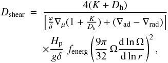 Mathematical equation: \begin{eqnarray} D_{\rm shear} & = & \frac{ 4(K + D_{\mathrm{h}})} {\left[\frac{\varphi}{\delta} \nabla_{\mu}(1+\frac{K}{D_{\mathrm{h}}})+ (\nabla_{\mathrm{ad}} -\nabla_{\mathrm{rad}}) \right] } \nonumber\\ & & \times \frac{H_{\mathrm{p}}}{g \delta} \; f_{\rm energ}\left( \frac{9 \pi}{32} \, \Omega{{\rm d}\ln \Omega \over {\rm d}\ln r} \right)^2 , \label{dshear} \end{eqnarray}