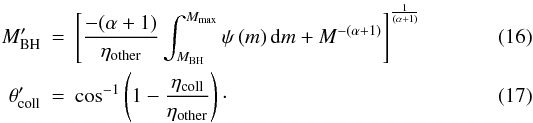 Mathematical equation: \begin{eqnarray} M_{\mathrm{BH}}' &=& \left[\frac{-(\alpha+1)}{\eta_{\mathrm{other}}}\int_{M_{\mathrm{BH}}}^{M_{\mathrm{max}}}\psi\left(m\right)\mathrm{d}m + M^{-(\alpha+1)}\right]^{\frac{1}{\left(\alpha+1\right)}} \label{eqn:eta_sn_prime} \\ \theta_{\mathrm{coll}}' &=& \cos^{-1}\left(1-\frac{\eta_{\mathrm{coll}}}{\eta_{\mathrm{other}}}\right)\cdot \label{eqn:eta_beam_prime} \end{eqnarray}