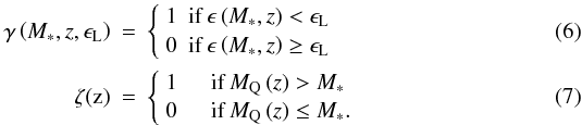 Mathematical equation: \begin{eqnarray} \gamma\left(M_{*},z,\epsilon_{\mathrm{L}}\right) &=& \left\{ \begin{array}{l l} 1 & \mathrm{if}\,\epsilon\left(M_{*},z\right)<\epsilon_{\mathrm{L}} \\ 0 & \mathrm{if}\,\epsilon\left(M_{*},z\right)\ge\epsilon_{\mathrm{L}} \\ \end{array} \right. \label{eqn:gammafnc} \\ \mathrm{\zeta(z)} &=& \left\{ \begin{array}{l l} 1 & \quad \mathrm{if} \,M_{\mathrm{Q}}\left(z\right)> M_{*} \\ 0 & \quad \mathrm{if} \,M_{\mathrm{Q}}\left(z\right)\le M_{*}. \\ \end{array} \right. \label{eqn:zetafnc} \end{eqnarray}