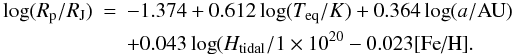 \begin{eqnarray} \log(R_{\rm p}/R_{\rm J}) &=& -1.374 + 0.612 \log(T_{\rm eq}/K) + 0.364 \log(a/{\rm AU}) \nonumber \\ &&+ 0.043 \log(H_{\rm tidal}/1\times10^{20} - 0.023 [\mbox{Fe/H}]. \end{eqnarray}