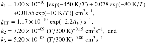 \appendix \setcounter{section}{3} \begin{eqnarray} &&k_1 = 1.00 \times 10^{-10} \,\, [{\rm exp}(-450~{\rm K}/T) + 0.078 \, {\rm exp}(-80~{\rm K}/T) \nonumber\\ & & \qquad+ 0.0155 \, {\rm exp} (-10~{\rm K}/T ) ] \,\, {\rm cm}^3{\rm s}^{-1} ,\nonumber \\ &&\zeta_{\rm HF} = 1.17 \times 10^{-10} \,\, {\rm exp}(-2.2 A_V) \,\, {\rm s}^{-1} , \nonumber\\ &&k_2 = 7.20 \times 10^{-09} \,\, (T/300~{\rm K})^{-0.15} \,\, {\rm cm}^3{\rm s}^{-1} , \,\, {\rm and} \nonumber\\ &&k_3 = 5.20 \times 10^{-08} \,\, (T/300~{\rm K})^{-0.80} \,\, {\rm cm}^3{\rm s}^{-1} \end{eqnarray}