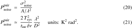\begin{eqnarray} P_{\rm noise}^{\mathrm{pair}} & = & \frac{\sigma_{\rm noise}^2}{ A / \lambda^2 } \\ P_{\rm noise}^{\mathrm{pair}} & \simeq & \frac{2 \, \Tsys^2 }{t_{\rm int} \, \delta \nu} \, \frac{ \lambda^2 }{ D^2 } \hspace{5mm} \mathrm{units}\!\!: \, \mathrm{K^2 ~ rad^2} . \label{eq:pnoisepairD} \end{eqnarray}