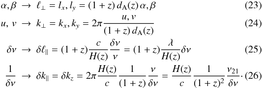 \begin{eqnarray} \alpha , \beta & \rightarrow & \ell_\perp = l_x, l_y = (1+z) \, \dang(z) \, \alpha,\beta \\ \uv & \rightarrow & k_\perp = k_x, k_y = 2 \pi \frac{ \uvu , \uvv }{ (1+z) \, \dang(z) } \label{eq:uvkxky} \\ \delta \nu & \rightarrow & \delta \ell_\parallel = (1+z) \frac{c}{H(z)} \frac{\delta \nu}{\nu} = (1+z) \frac{\lambda}{H(z)} \delta \nu \\ \frac{1}{\delta \nu} & \rightarrow & \delta k_\parallel = \delta k_z = 2 \pi \frac{H(z)}{c} \frac{1}{(1+z)} \frac{\nu}{\delta \nu} = \frac{H(z)}{c} \frac{1}{(1+z)^2} \frac{\nu_{21}}{\delta \nu}\cdot \end{eqnarray}
