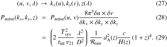 \begin{eqnarray} (\uv , \lambda) & \rightarrow & k_x(\uvu),k_y(\uvv), z(\lambda) \\ P_{\rm noise}(k_x,k_y, z) & = & P_{\rm noise}(\uv) \frac{ 8 \pi^3 \delta \uvu \times \delta \uvv }{\delta k_x \times \delta k_y \times \delta k_z} \\ & = & \left( 2 \, \frac{\Tsys^2}{t_{\rm int} \, \nu_{21} } \, \frac{\lambda^2}{D^2} \right) \, \frac{1}{{\cal R}_{\rm raw}} \, \dang^2(z) \frac{c}{H(z)} \, (1+z)^4.\label{eq:pnoisekxkz} \end{eqnarray}