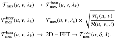 \begin{eqnarray*} {\cal T}_{\rm mes}(u, v, \lambda_k) & \rightarrow & {\cal T}_{\rm mes}^{\rm bcor}(u, v, \lambda_k) \\ {\cal T}_{\rm mes}^{\rm bcor}(u, v, \lambda_k) & = & {\cal T}_{\rm mes}(u, v, \lambda_k) \times \sqrt{ \frac{{\cal R}_f(\uv)}{{\cal R}(\uv,\lambda)} } \\ {\cal T}_{\rm mes}^{\rm bcor}(u, v, \lambda_k) & \rightarrow & \mathrm{2D-FFT} \rightarrow T_{\rm mes}^{\rm bcor}(\alpha,\delta,\lambda) . \end{eqnarray*}