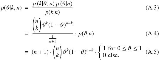 \appendix \setcounter{section}{1} \begin{eqnarray} p(\vartheta|k,n) &=& \frac{p\left(k|\vartheta,n\right)p\left(\vartheta|n\right)}{p(k|n)}\\ &=& \frac{\left(\!{\begin{array}{*{20}c} n \\ k \end{array}}\!\right)\vartheta^k(1-\vartheta)^{n-k}}{\frac{1}{n+1}}\cdot p(\vartheta|n) \\ &=& (n+1)\cdot\left(\!{\begin{array}{*{20}c} n \\ k \end{array}}\!\right)\vartheta^k(1-\vartheta)^{n-k}\cdot \left\{\begin{array}{*{10}l} 1\,\,\mathrm{for\,\,} 0\le\vartheta\le1 \\ 0\,\,\mathrm{else}. \end{array}\right. \end{eqnarray}