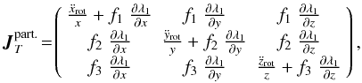 \begin{equation} \boldsymbol{J}_T^{\text{part.}}\!=\!\left( \begin{array}{c c c} \frac{\ddot{x}_{\rm rot}}{x}+ f_1\; \frac{\partial \lambda_1}{\partial x} & f_1 \; \frac{\partial \lambda_1}{\partial y} & f_1 \; \frac{\partial \lambda_1}{\partial z}\\ f_2 \; \frac{\partial \lambda_1}{\partial x} & \frac{\ddot{y}_{\rm rot}}{y}+ f_2 \; \frac{\partial \lambda_1}{\partial y} & f_2 \; \frac{\partial \lambda_1}{\partial z}\\ f_3 \; \frac{\partial \lambda_1}{\partial x} & f_3 \; \frac{\partial \lambda_1}{\partial y} & \frac{\ddot{z}_{\rm rot}}{z}+ f_3 \; \frac{\partial \lambda_1}{\partial z} \end{array}\right),\! \end{equation}