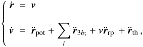 \begin{equation} \label{eq_mvmtsystem} \left\{ \begin{array}{ccl} \displaystyle{\dot{\boldsymbol{r}}} &=& \displaystyle{\boldsymbol{v}}\\ &\\ \displaystyle{\dot{\boldsymbol{v}}} &=& \displaystyle{\ddot{\boldsymbol{r}}_{\text{pot}} + \sum_i \ddot{\boldsymbol{r}}_{3b_i} + \nu \ddot{\boldsymbol{r}}_{\text{rp}}\, + \ddot{\boldsymbol{r}}_{\text{th}}\,} , \end{array}\right. \end{equation}
