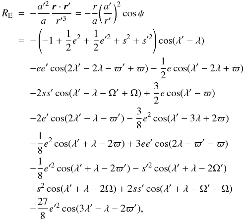 \begin{eqnarray} R_{\rm E} &=& -\frac{a'^2}{a}\frac{\vec{r}\cdot\vec{r}'}{r'^{3}} = -\frac{r}{a}\bigg( \frac{a'}{r'}\bigg)^2 \cos \psi \label{R_Indirect}\\ &=&- \left(-1+\frac{1}{2}e^2+\frac{1}{2}e'^2+s^2 + s'^2\right) \cos(\lambda'-\lambda) \nonumber \\ & &- ee'\cos(2\lambda'-2\lambda-\varpi'+\varpi) - \frac{1}{2}e\cos(\lambda'- 2\lambda+\varpi) \nonumber \\ & &- 2ss'\cos(\lambda'-\lambda-\Omega'+\Omega) + \frac{3}{2}e\cos(\lambda'-\varpi) \nonumber \\ & &- 2e'\cos(2\lambda'-\lambda-\varpi') - \frac{3}{8}e^2\cos(\lambda'-3\lambda+2\varpi) \nonumber \\ & &- \frac{1}{8}e^2\cos(\lambda'+\lambda-2\varpi) + 3ee'\cos(2\lambda-\varpi'-\varpi) \nonumber \\ & &- \frac{1}{8}e'^2\cos(\lambda'+\lambda-2\varpi') - s'^2\cos(\lambda'+\lambda-2\Omega') \nonumber \\ & &- s^2\cos(\lambda'+\lambda-2\Omega) + 2ss'\cos(\lambda'+\lambda-\Omega'-\Omega) \nonumber \\ & &- \frac{27}{8}e'^2\cos(3\lambda'-\lambda-2\varpi'), \nonumber \end{eqnarray}