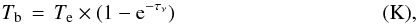\begin{eqnarray} T_{\rm b}\,=\, T_{\rm e} \times (1-{\rm e}^{-\tau_{\nu}}) \qquad \qquad \qquad \qquad \qquad \textrm{(K),} \label{tb-tau} \end{eqnarray}
