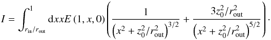 Mathematical equation: $$ I = \int_{r_\mathrm{in}/r_\mathrm{out}}^{1} { \rm d}x x E \left( 1, x, 0 \right) \left( \frac{1}{ \left( x^2 + z_0^2 / r_\mathrm{out}^2 \right)^{3/2}} + \frac{3 z_0^2 / r_\mathrm{out}^2}{ \left( x^2 + z_0^2 / r_\mathrm{out}^2 \right)^{5/2}}\right)\cdot $$