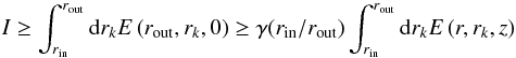 Mathematical equation: \begin{equation} \label{inequality_i} I \ge \int_{r_\mathrm{in}}^{r_\mathrm{out}} {\rm d}r_k E \left( r_\mathrm{out}, r_k, 0 \right) \ge \gamma(r_\mathrm{in}/r_\mathrm{out}) \int_{r_\mathrm{in}}^{r_\mathrm{out}} {\rm d}r_k E \left( r, r_k, z \right) \end{equation}