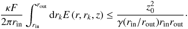Mathematical equation: $$ \frac{\kappa F}{2 \pi r_\mathrm{in}} \int_{r_\mathrm{in}}^{r_\mathrm{out}} {\rm d}r_k E \left( r, r_k, z \right) \le \frac{z_0^2}{\gamma(r_\mathrm{in}/r_\mathrm{out}) r_\mathrm{in} r_\mathrm{out}}\cdot $$