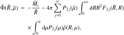 Mathematical equation: \begin{eqnarray} \label{phi_series} \tilde \Phi(\tilde R,\tilde \mu) & = & -\frac{\tilde M_c}{\tilde R} - 4 \pi \sum_{j=0}^\infty P_{2j}(\tilde \mu) \int_0^\infty {\rm d}R {R}^2 F_{2j}(\tilde R,R) \nonumber \\ & & \times \int_0^1 {\rm d} \mu P_{2j}(\mu) \tilde \rho(R,\mu), \end{eqnarray}