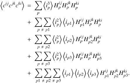 Mathematical equation: \appendix \setcounter{section}{1} \begin{eqnarray} \left\langle c^{ij}c^{jk}c^{ki}\right\rangle &=& \sum_{p}\left\langle i^{3}_{p}\right\rangle H^{ij}_{p}H^{jk}_{p}H^{ki}_{p} \nonumber\\ &+& \underset{\ p\ \neq\ p1}{\sum\sum} \left\langle i^{2}_{p}\right\rangle \left\langle i_{p1}\right\rangle H^{ij}_{p1}H^{jk}_{p}H^{ki}_{p}\nonumber\\ &+& \underset{\ p\ \neq\ p2}{\sum\sum} \left\langle i^{2}_{p}\right\rangle \left\langle i_{p2}\right\rangle H^{ij}_{p}H^{jk}_{p2}H^{ki}_{p}\nonumber\\ &+& \underset{\ p\ \neq\ p3}{\sum\sum} \left\langle i^{2}_{p}\right\rangle \left\langle i_{p3}\right\rangle H^{ij}_{p}H^{jk}_{p}H^{ki}_{p3}\nonumber\\ &+&\underset{\ p1\ \neq\ p2\ \neq\ p3}{\sum\sum\sum} \left\langle i_{p1}\right\rangle\left\langle i_{p2}\right\rangle \left\langle i_{p3}\right\rangle H^{ij}_{p1}H^{jk}_{p2}H^{ki}_{p3}. \end{eqnarray}