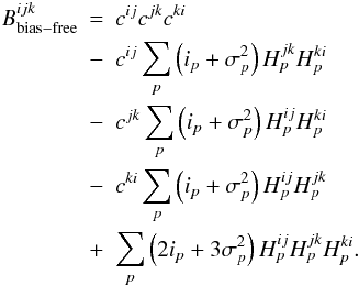Mathematical equation: \appendix \setcounter{section}{1} \begin{eqnarray} B^{ijk}_{\mathrm{bias-free}}&=& c^{ij}c^{jk}c^{ki}\nonumber\\ &-& c^{ij}\sum_{p}\left(i_{p} + \sigma^{2}_{p}\right) H^{jk}_{p}H^{ki}_{p} \nonumber\\ &-&c^{jk}\sum_{p}\left(i_{p} + \sigma^{2}_{p}\right) H^{ij}_{p}H^{ki}_{p} \nonumber\\ &-& c^{ki}\sum_{p}\left(i_{p} + \sigma^{2}_{p}\right) H^{ij}_{p}H^{jk}_{p} \nonumber\\ &+& \sum_{p}\left(2 i_{p} +3\sigma^{2}_{p}\right)H^{ij}_{p}H^{jk}_{p}H^{ki}_{p}. \end{eqnarray}
