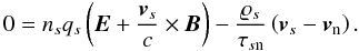 Mathematical equation: \begin{equation} 0 = n_{s}q_{s} \left( \vec{E} + \frac{\vec{v}_{s}}{c} \times \vec{B}\right) - \frac{\varrho _{s}}{\tau _{s\mathrm{n}}}\left( \vec{v}_{s}-\vec{v}_{\mathrm{n}}\right). \label{eq:lorentz_force_eqn} \end{equation}