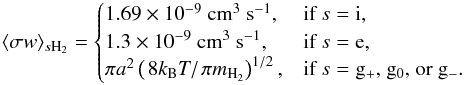 Mathematical equation: \appendix \setcounter{section}{1} \begin{equation} \langle \sigma w \rangle_{s\mathrm{H}_{2}}= \begin{cases} 1.69\times 10^{-9}~\mathrm{cm}^{3}~\mathrm{s}^{-1}, & \text{if }s={\rm i},\\ 1.3\times 10^{-9}~\mathrm{cm}^{3}~\mathrm{s}^{-1}, & \text{if }s={\rm e},\\ \pi a^{2} \left(\left.8 k_{\mathrm{B}}T\right/\pi m_{\mathrm{H}_{2}}\right)^{1/2}, & \text{if }s={\rm g_{+}\text{, } g_{0} \text{, or } g_{-}}. \end{cases} \label{eq:rate_constants} \end{equation}