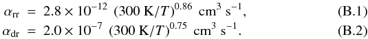 Mathematical equation: \appendix \setcounter{section}{2} \begin{eqnarray} \alpha_{\mathrm{rr}} &=& 2.8 \times 10^{-12}~\left(300~\mathrm{K}/T \right)^{0.86}~\mathrm{cm}^{3}~\mathrm{s}^{-1},\\ \alpha_{\mathrm{dr}} &=& 2.0 \times 10^{-7}~\left(300~\mathrm{K}/T \right)^{0.75}~\mathrm{cm}^{3}~\mathrm{s}^{-1}. \label{eq:alpha_rr_dr} \end{eqnarray}