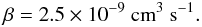 Mathematical equation: \appendix \setcounter{section}{2} \begin{equation} \beta = 2.5 \times 10^{-9}~\mathrm{cm}^{3}~\mathrm{s}^{-1}. \label{eq:beta} \end{equation}