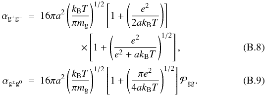 Mathematical equation: \appendix \setcounter{section}{2} \begin{eqnarray} \alpha_{\mathrm{g}^{+}\mathrm{g}^{-}} &=& 16\pi a^{2} \left(\frac{k_\mathrm{B}T}{\pi m_{\mathrm{g}}} \right)^{1/2} \left[1+ \left(\frac{e^{2}}{2ak_\mathrm{B}T}\right) \right] \notag \\ \label{eq:alpha_gg} &&\qquad\qquad \times \left[1+ \left(\frac{e^{2}}{e^{2}+ak_\mathrm{B}T}\right)^{1/2} \right],\\ \label{eq:alpha_gg0} \alpha_{\mathrm{g}^{\pm}\mathrm{g}^{0}} &=& 16\pi a^{2} \left(\frac{k_\mathrm{B}T}{\pi m_{\mathrm{g}}} \right)^{1/2} \left[1+ \left(\frac{\pi e^{2}}{4ak_\mathrm{B}T}\right)^{1/2} \right] \mathcal{P}_{\mathrm{gg}}. \end{eqnarray}