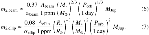 Mathematical equation: \begin{eqnarray} &&m_{2, {\rm beam}} \simeq \frac{0.37}{\alpha_\mathrm{beam}} \frac{A_\mathrm{beam}}{1\, {\rm ppm}} \left(\frac{M_*}{M_{\odot}}\right)^{2/3} \left(\frac{P_\mathrm{orb}}{1 \,{\rm day}}\right) ^{1/3} \, M_{\rm Jup} \\ &&m_{2, {\rm ellip}} \simeq \frac{0.08}{\alpha_\mathrm{ellip}} \frac{A_\mathrm{ellip}}{1\, {\rm ppm}} \left(\frac{R_*}{R_{\odot}}\right)^{-3} \left(\frac{M_*}{M_{\odot}}\right)^{2} \left(\frac{P_\mathrm{orb}}{1 \,{\rm day}}\right) ^{2}\, M_{\rm Jup} . \end{eqnarray}