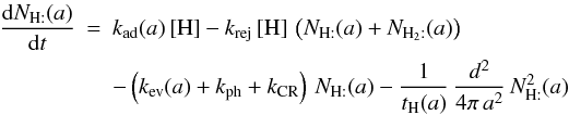 Mathematical equation: \begin{eqnarray*} \frac{{\rm d}N_{\mathrm{H:}}(a)}{{\rm d}t}&=&k_{\rm ad}(a)\,[\mathrm{H}]-k_{\rm rej}\,[\mathrm{H}]\,\left(N_{\mathrm{H:}}(a)+N_{\mathrm{H}_{2}:}(a)\right) \\ && -\left(k_{\rm ev}(a)+k_{\rm ph}+k_{\rm CR}\right)\, N_{\mathrm{H:}}(a)-\frac{1}{t_{\mathrm{H}}(a)}\,\frac{d^{2}}{4\pi\, a^{2}}\, N_{\mathrm{H:}}^{2}(a) \end{eqnarray*}