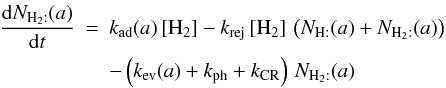 Mathematical equation: \begin{eqnarray*} \frac{{\rm d}N_{\mathrm{H}_{2}:}(a)}{{\rm d}t}&=&k_{\rm ad}(a)\,[\mathrm{H}_{2}]-k_{\rm rej}\,[\mathrm{H}_{2}]\,\left(N_{\mathrm{H:}}(a)+N_{\mathrm{H}_{2}:}(a)\right) \\ && -\left(k_{\rm ev}(a)+k_{\rm ph}+k_{\rm CR}\right)\, N_{\mathrm{H}_{2}:}(a) \end{eqnarray*}