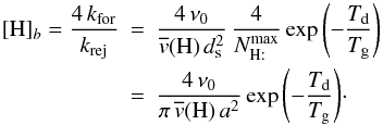 Mathematical equation: \appendix \setcounter{section}{2} \begin{eqnarray} [\mathrm{H}]_{b}=\frac{4\, k_{\rm for}}{k_{\rm rej}}&=&\frac{4\,\nu_{0}}{\overline{v}(\mathrm{H)}\, d_{\rm s}^{2}}\,\frac{4}{N_{\mathrm{H:}}^{\rm max}} \exp\left(-\frac{T_{\rm d}}{T_{\rm g}}\right)\,\nonumber\\ &=&\frac{4\,\nu_{0}}{\pi\,\overline{v}(\mathrm{H)\, {\it a}^{2}}}\, {\exp\left(-\frac{T_{\rm d}}{T_{\rm g}}\right)}\cdot\nonumber \end{eqnarray}