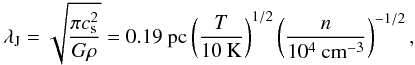 Mathematical equation: \begin{equation} \lambda_{\rm J}=\sqrt{ \frac{\pi c^{2}_{\rm s}}{G \rho} } = 0.19~{\rm pc} \left(\frac{T}{10~{\rm K}}\right)^{1/2} \left( \frac{n}{10^{4}~{\rm cm^{-3}}} \right)^{-1/2}, \end{equation}