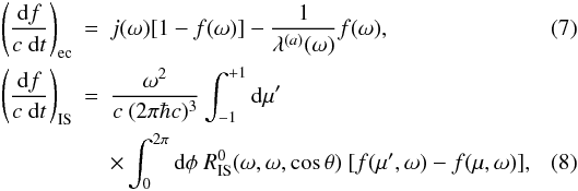Mathematical equation: \begin{eqnarray} \left(\frac{\der f}{c \ \der t}\right)_{\rm ec} &=& j(\omega) [1-f(\omega)] - \frac{1}{\lambda^{(a)}(\omega)} f(\omega) , \\ \left(\frac{\der f}{c \ \der t}\right)_{\rm IS} &=& \frac{\omega^2}{c\ (2\pi \hbar c)^3 } \int_{-1}^{+1} \mathrm{d} \mu' \nonumber \\ &&\times \int_0^{2\pi} \mathrm{d}\phi \ R_{\rm IS}^0(\omega,\omega,\cos \theta) \ [f(\mu',\omega) - f(\mu,\omega)] , \label{eq:collisionintegral1} \end{eqnarray}