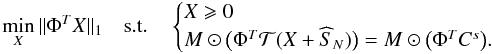 Mathematical equation: \begin{equation} \label{eq_min_supp_noise} \min_{X} \| { \Phi}^{T}{X} \|_1 \quad \mathrm{s.t.} \quad \begin{cases} X \geqslant 0 \\ M \odot \big(\Phi^{T}{\cal T}(X+\widehat{S}_N)\big) = M \odot \big(\Phi^{T} C^{s}\big). \end{cases} \end{equation}