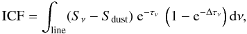 Mathematical equation: \begin{equation} {\rm ICF } = \int_{\rm line} (S_{\nu}-S_{\rm dust}) \ {\rm e}^{-\tau_\nu} \ \left(1-{\rm e}^{-\Delta\tau_\nu}\right) {\rm d}\nu, \end{equation}