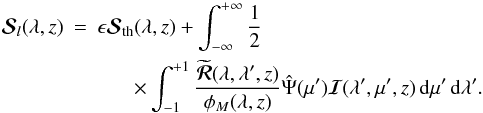 Mathematical equation: \begin{eqnarray} {\bm{\mathcal S}}_{l}(\lambda, z)&=& \epsilon\bm{\mathcal S}_{\rm th}(\lambda, z)+ \int_{-\infty}^{+\infty}\frac{1}{2}\nonumber \\ && \ \ \ \ \ \ \ \times\int_{-1}^{+1} \frac{\widetilde{{\bm {\mathcal R}}}(\lambda ,\lambda^{\prime}, z)} {\phi_M(\lambda, z)} \hat\Psi(\mu') {\bm{\mathcal I}} (\lambda', \mu', z)\,{\rm d}\mu'\,{\rm d}\lambda'. \label{irreducible-sl} \end{eqnarray}