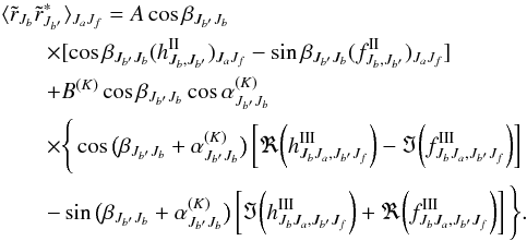 Mathematical equation: \begin{eqnarray} &&\langle \tilde r_{J_b} \tilde r^\ast_{J_{b^\prime}} \rangle_{J_aJ_f} = A \cos\beta_{J_{b^\prime}J_b} \nonumber \\ &&\qquad \times [\cos\beta_{J_{b^\prime}J_b} (h^{\rm II}_{J_b,J_{b^\prime}})_{J_aJ_f} -\sin\beta_{J_{b^\prime}J_b} (f^{\rm II}_{J_b,J_{b^\prime}})_{J_aJ_f}] \nonumber \\ &&\qquad + B^{(K)} \cos\beta_{J_{b^\prime}J_b}\cos\alpha^{(K)}_{J_{b^\prime}J_b} \nonumber \\ && \qquad \times \Bigg\{\cos\big(\beta_{J_{b^\prime}J_b}+ \alpha^{(K)}_{J_{b^\prime}J_b}\big) \left[\Re\bigg({h^{\rm III}_{J_bJ_a,J_{b^\prime}J_f}}\bigg) -\Im{\bigg(f^{\rm III}_{J_bJ_a,J_{b^\prime}J_f}\bigg)}\right]\nonumber \\ &&\qquad - \sin\big(\beta_{J_{b^\prime}J_b}+ \alpha^{(K)}_{J_{b^\prime}J_b}\big) \left[\Im\bigg({h^{\rm III}_{J_bJ_a,J_{b^\prime}J_f}}\bigg) +\Re{\bigg(f^{\rm III}_{J_bJ_a,J_{b^\prime}J_f}\index{}\bigg)}\right] \Bigg\}. \label{coherency_mat_lab} \end{eqnarray}