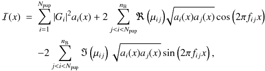Mathematical equation: \begin{eqnarray} \mathcal{I}(x) &=& \sum\limits_{i=1}^{N_{{\rm pup}}} \vert G_i\vert^2 a_i(x) + 2 \sum\limits_{j<i<N_{{\rm pup}}}^{n_{\rm B}}\!\! \Re\left(\mu_{ij}\right) \!\!\sqrt{a_i(x)a_j(x)} \cos \left(2\pi f_{ij}x\right) \nonumber \\ &&- 2 \sum\limits_{j<i<N_{{\rm pup}}}^{n_{\rm B}} \Im\left(\mu_{ij}\right) \sqrt{a_i(x)a_j(x)} \sin \left(2\pi f_{ij}x\right), \end{eqnarray}