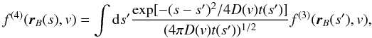 Mathematical equation: \begin{equation} f^{(4)}(\vec{r}_B(s),v)= \int {\rm d}s' \frac{\exp[-(s-s')^2/4D(v)t(s')]}{(4\pi D(v)t(s'))^{1/2}} f^{(3)}(\vec{r}_B(s'),v) , \end{equation}