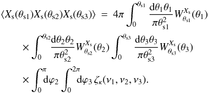 Mathematical equation: \begin{eqnarray} \lag X_{\rm s}(\theta_{{\rm s}1}) X_{\rm s}(\theta_{{\rm s}2}) X_{\rm s}(\theta_{{\rm s}3})\rag & = & 4\pi \int_0^{\theta_{{\rm s}1}} \frac{\dd\theta_1 \theta_1}{\pi\theta_{{\rm s}1}^2} W^{X_{\rm s}}_{\theta_{{\rm s}1}}(\theta_1) \nonumber \\ && \hspace{-3cm} \times \int_0^{\theta_{{\rm s}2}} \!\! \frac{\dd\theta_2 \theta_2}{\pi\theta_{{\rm s}2}^2} W^{X_{\rm s}}_{\theta_{{\rm s}2}}(\theta_2) \int_0^{\theta_{{\rm s}3}} \frac{\dd\theta_3 \theta_3}{\pi\theta_{{\rm s}3}^2} W^{X_{\rm s}}_{\theta_{{\rm s}3}}(\theta_3) \nonumber \\ && \hspace{-3cm} \times \int_0^{\pi} \!\!\! \dd\varphi_2 \int_0^{2\pi} \!\!\! \dd \varphi_3 \, \zetakappa(\nu_1,\nu_2,\nu_3) . \end{eqnarray}